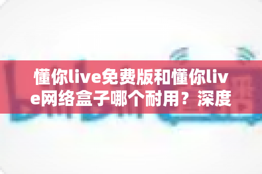 懂你live免费版和懂你live网络盒子哪个耐用?深度对比分析助你选对产品 懂你live免费版和懂你live网络盒子哪个耐用?深度对比分析助你选对产品