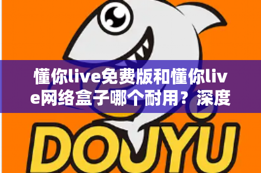 懂你live免费版和懂你live网络盒子哪个耐用？深度对比分析助你选对产品