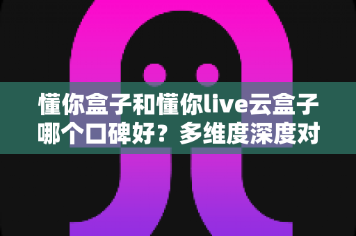 懂你盒子和懂你live云盒子哪个口碑好?多维度深度对比,帮你选对家用电视盒子不踩坑 懂你盒子和懂你live云盒子哪个口碑好?多维度深度对比,帮你选对家用电视盒子不踩坑