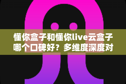 懂你盒子和懂你live云盒子哪个口碑好?多维度深度对比,帮你选对家用电视盒子不踩坑 懂你盒子和懂你live云盒子哪个口碑好?多维度深度对比,帮你选对家用电视盒子不踩坑