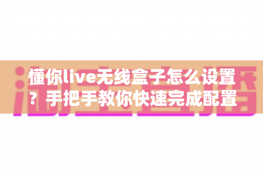 懂你live无线盒子怎么设置？手把手教你快速完成配置的完整指南