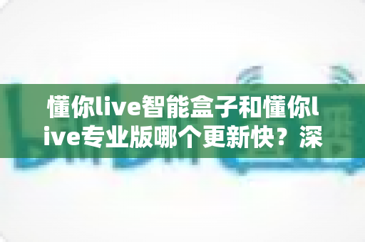 懂你live智能盒子和懂你live专业版哪个更新快?深度解析两大版本的迭代速度与选购指南 懂你live智能盒子和懂你live专业版哪个更新快?深度解析两大版本的迭代速度与选购指南