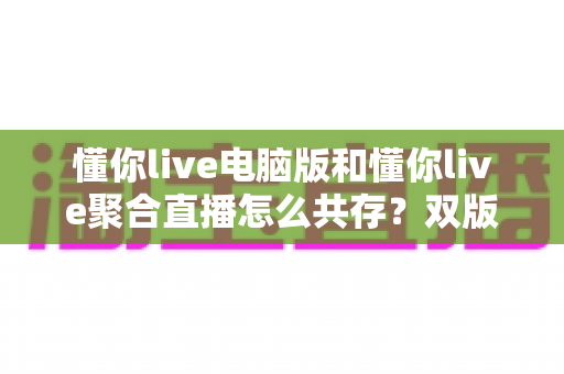 懂你live电脑版和懂你live聚合直播怎么共存？双版本同装使用全攻略