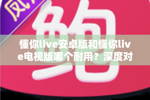懂你live安卓版和懂你live电视版哪个耐用?深度对比分析与选购指南 懂你live安卓版和懂你live电视版哪个耐用?深度对比分析与选购指南
