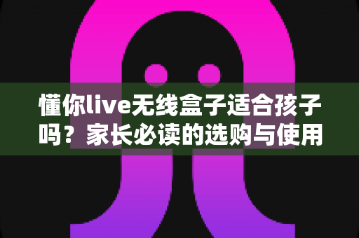 懂你live无线盒子适合孩子吗?家长必读的选购与使用全指南 懂你live无线盒子适合孩子吗?家长必读的选购与使用全指南
