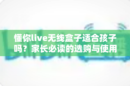 懂你live无线盒子适合孩子吗?家长必读的选购与使用全指南 懂你live无线盒子适合孩子吗?家长必读的选购与使用全指南