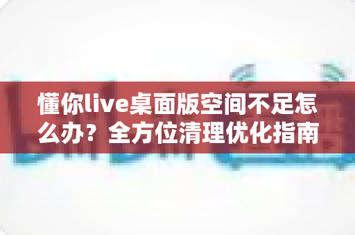 懂你live桌面版空间不足怎么办?全方位清理优化指南助你轻松释放存储 懂你live桌面版空间不足怎么办?全方位清理优化指南助你轻松释放存储