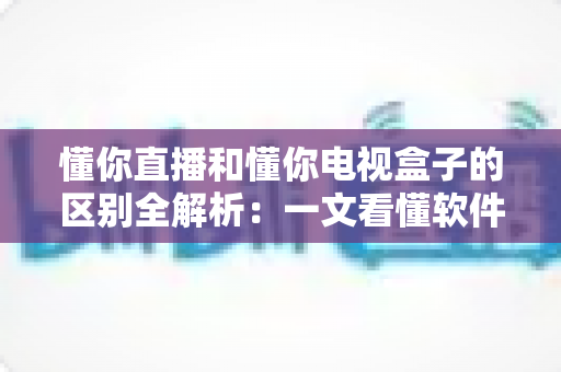 懂你直播和懂你电视盒子的区别全解析:一文看懂软件与硬件的搭配奥秘 懂你直播和懂你电视盒子的区别全解析:一文看懂软件与硬件的搭配奥秘