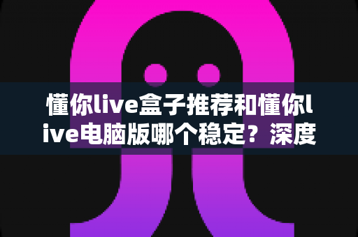 懂你live盒子推荐和懂你live电脑版哪个稳定？深度对比分析与选择指南