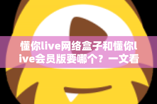 懂你live网络盒子和懂你live会员版要哪个?一文看懂两大版本差异与最佳选择方案 懂你live网络盒子和懂你live会员版要哪个?一文看懂两大版本差异与最佳选择方案