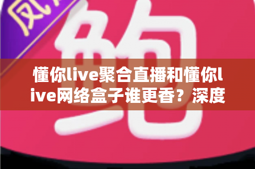 懂你live聚合直播和懂你live网络盒子谁更香？深度对比帮你选出最适合的追剧看球方案