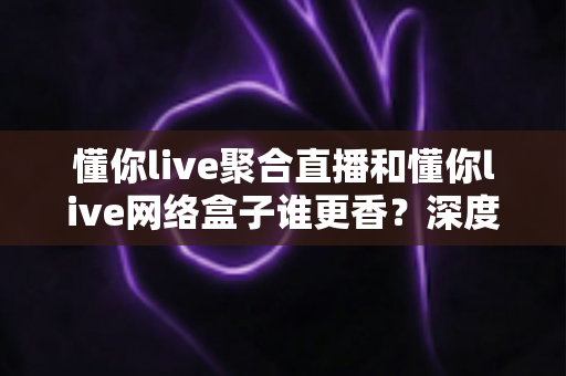 懂你live聚合直播和懂你live网络盒子谁更香？深度对比帮你选出最适合的追剧看球方案