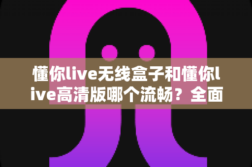 懂你live无线盒子和懂你live高清版哪个流畅?全面解析两款设备的流畅度表现与选购指南 懂你live无线盒子和懂你live高清版哪个流畅?全面解析两款设备的流畅度表现与选购指南