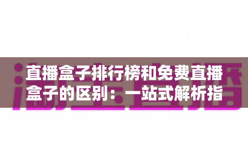 直播盒子排行榜和免费直播盒子的区别：一站式解析指南，助你轻松选出理想观看方案