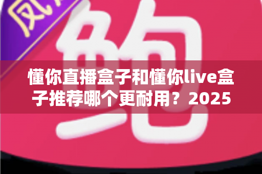 懂你直播盒子和懂你live盒子推荐哪个更耐用？2025年最新深度测评与选购指南助你避坑不踩雷