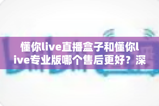 懂你live直播盒子和懂你live专业版哪个售后更好？深度对比解析帮你选出省心之选