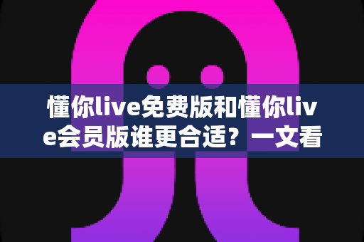 懂你live免费版和懂你live会员版谁更合适？一文看懂两大版本差异与选购指南