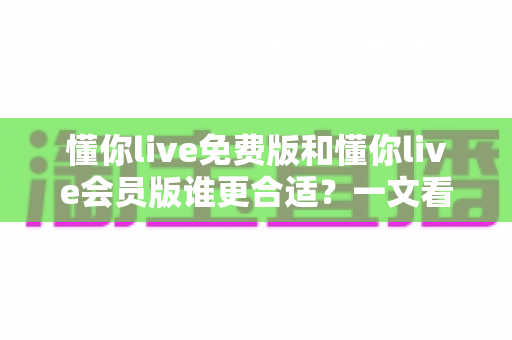 懂你live免费版和懂你live会员版谁更合适？一文看懂两大版本差异与选购指南