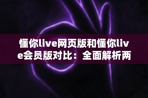 懂你live网页版和懂你live会员版对比：全面解析两大版本差异，助你选出最适合自己的观看方案