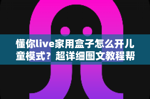 懂你live家用盒子怎么开儿童模式？超详细图文教程帮你守护孩子健康观影