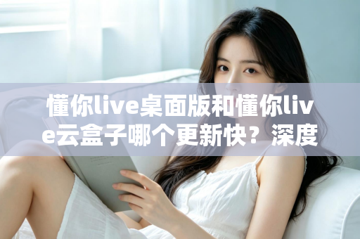 懂你live桌面版和懂你live云盒子哪个更新快?深度对比分析与使用建议 懂你live桌面版和懂你live云盒子哪个更新快?深度对比分析与使用建议
