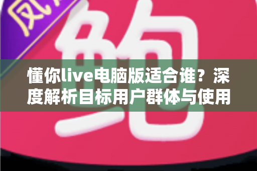 懂你live电脑版适合谁?深度解析目标用户群体与使用场景全指南 懂你live电脑版适合谁?深度解析目标用户群体与使用场景全指南