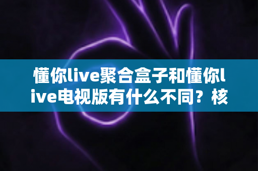 懂你live聚合盒子和懂你live电视版有什么不同？核心区别全面解析与实用选购指南