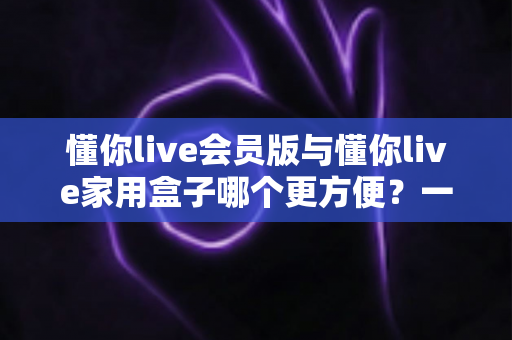 懂你live会员版与懂你live家用盒子哪个更方便?一文读懂两者差异,选对家庭娱乐方案不踩坑 懂你live会员版与懂你live家用盒子哪个更方便?一文读懂两者差异,选对家庭娱乐方案不踩坑
