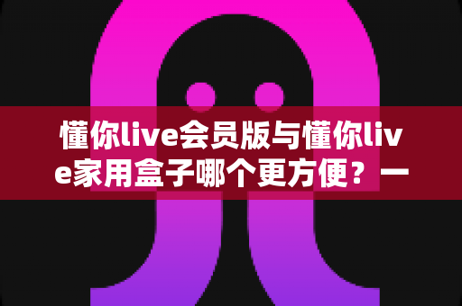 懂你live会员版与懂你live家用盒子哪个更方便?一文读懂两者差异,选对家庭娱乐方案不踩坑 懂你live会员版与懂你live家用盒子哪个更方便?一文读懂两者差异,选对家庭娱乐方案不踩坑