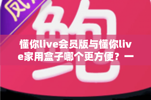 懂你live会员版与懂你live家用盒子哪个更方便?一文读懂两者差异,选对家庭娱乐方案不踩坑 懂你live会员版与懂你live家用盒子哪个更方便?一文读懂两者差异,选对家庭娱乐方案不踩坑