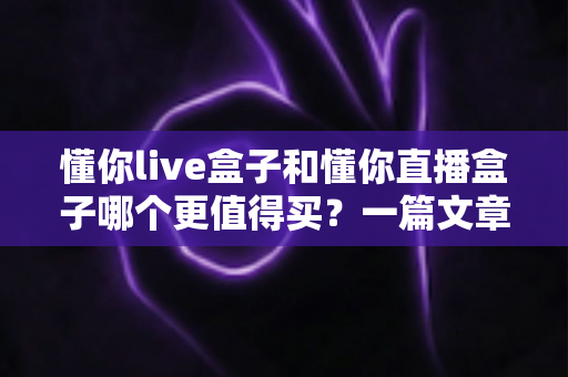 懂你live盒子和懂你直播盒子哪个更值得买?一篇文章帮你彻底搞懂选购难题 懂你live盒子和懂你直播盒子哪个更值得买?一篇文章帮你彻底搞懂选购难题