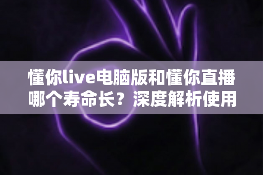 懂你live电脑版和懂你直播哪个寿命长?深度解析使用寿命差异与选择指南 懂你live电脑版和懂你直播哪个寿命长?深度解析使用寿命差异与选择指南