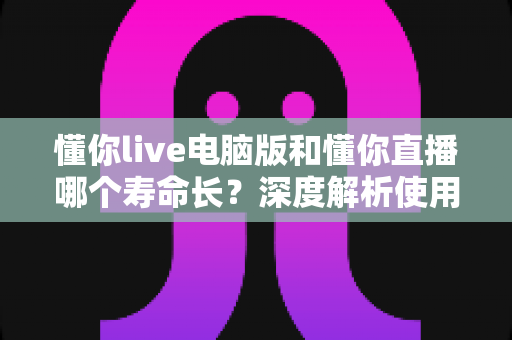 懂你live电脑版和懂你直播哪个寿命长?深度解析使用寿命差异与选择指南 懂你live电脑版和懂你直播哪个寿命长?深度解析使用寿命差异与选择指南
