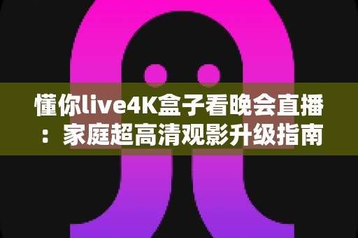 懂你live4K盒子看晚会直播：家庭超高清观影升级指南，让每一场晚会都身临其境