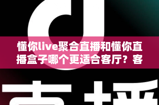 懂你live聚合直播和懂你直播盒子哪个更适合客厅?客厅大屏直播方案深度对比与选购指南 懂你live聚合直播和懂你直播盒子哪个更适合客厅?客厅大屏直播方案深度对比与选购指南
