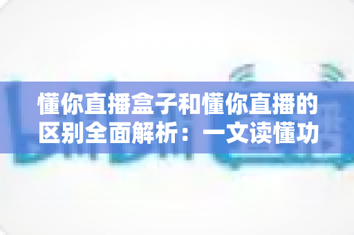 懂你直播盒子和懂你直播的区别全面解析:一文读懂功能差异、适用场景与选购建议 懂你直播盒子和懂你直播的区别全面解析:一文读懂功能差异、适用场景与选购建议