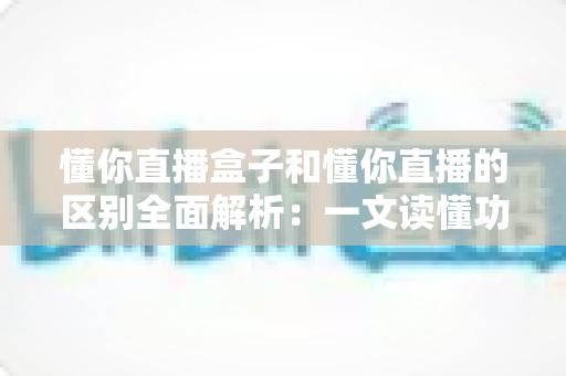 懂你直播盒子和懂你直播的区别全面解析:一文读懂功能差异、适用场景与选购建议 懂你直播盒子和懂你直播的区别全面解析:一文读懂功能差异、适用场景与选购建议