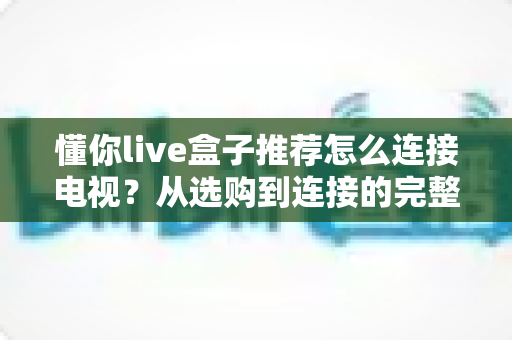 懂你live盒子推荐怎么连接电视?从选购到连接的完整实用指南 懂你live盒子推荐怎么连接电视?从选购到连接的完整实用指南