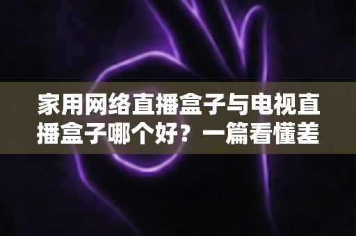 家用网络直播盒子与电视直播盒子哪个好？一篇看懂差异的2025年实用选购指南帮你避坑省心
