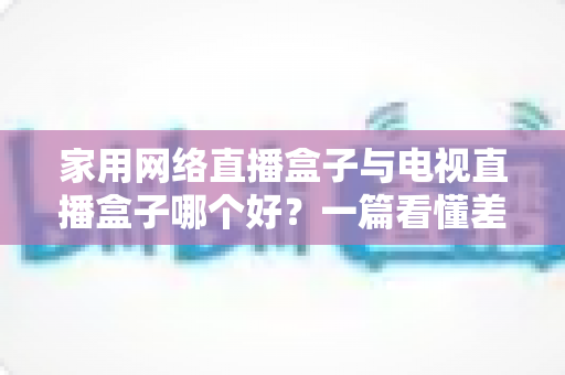 家用网络直播盒子与电视直播盒子哪个好？一篇看懂差异的2025年实用选购指南帮你避坑省心