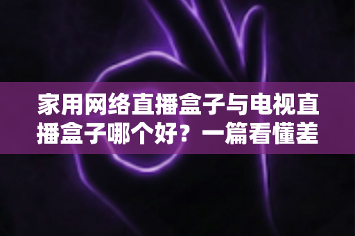 家用网络直播盒子与电视直播盒子哪个好？一篇看懂差异的2025年实用选购指南帮你避坑省心