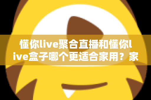 懂你live聚合直播和懂你live盒子哪个更适合家用?家庭观影方案深度对比与选购指南 懂你live聚合直播和懂你live盒子哪个更适合家用?家庭观影方案深度对比与选购指南