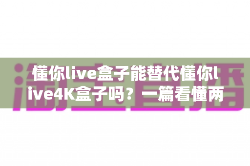懂你live盒子能替代懂你live4K盒子吗?一篇看懂两款机顶盒差异与选购攻略的实用指南 懂你live盒子能替代懂你live4K盒子吗?一篇看懂两款机顶盒差异与选购攻略的实用指南