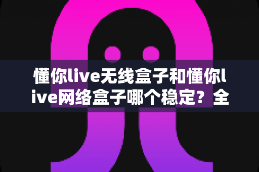 懂你live无线盒子和懂你live网络盒子哪个稳定?全面对比帮你选对直播设备 懂你live无线盒子和懂你live网络盒子哪个稳定?全面对比帮你选对直播设备
