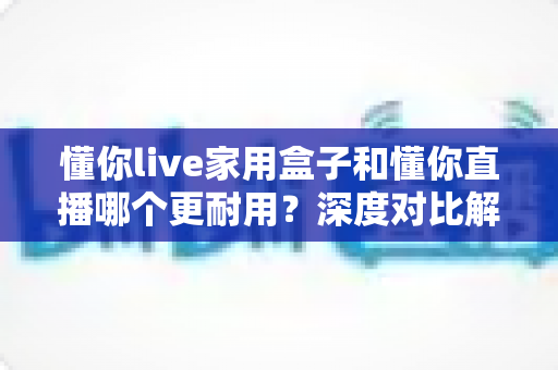 懂你live家用盒子和懂你直播哪个更耐用?深度对比解析助你选对直播方案 懂你live家用盒子和懂你直播哪个更耐用?深度对比解析助你选对直播方案