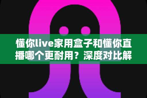懂你live家用盒子和懂你直播哪个更耐用?深度对比解析助你选对直播方案 懂你live家用盒子和懂你直播哪个更耐用?深度对比解析助你选对直播方案