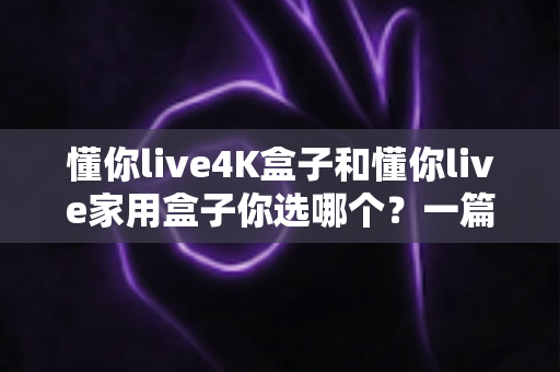 懂你live4K盒子和懂你live家用盒子你选哪个?一篇看懂差异的实用选购指南 懂你live4K盒子和懂你live家用盒子你选哪个?一篇看懂差异的实用选购指南