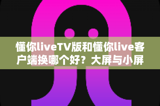 懂你liveTV版和懂你live客户端换哪个好？大屏与小屏使用体验全面对比指南