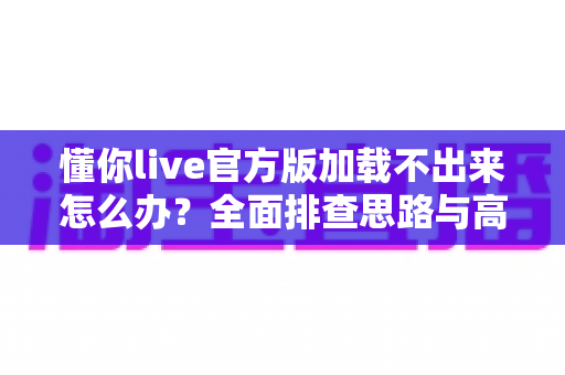 懂你live官方版加载不出来怎么办？全面排查思路与高效解决方法一网打尽