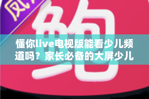 懂你live电视版能看少儿频道吗?家长必备的大屏少儿观看全攻略 懂你live电视版能看少儿频道吗?家长必备的大屏少儿观看全攻略